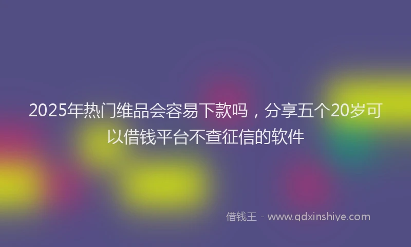 2025年热门维品会容易下款吗，分享五个20岁可以借钱平台不查征信的软件
