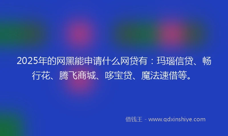 2025年的网黑能申请什么网贷有：玛瑙信贷、畅行花、腾飞商城、哆宝贷、魔法速借等。