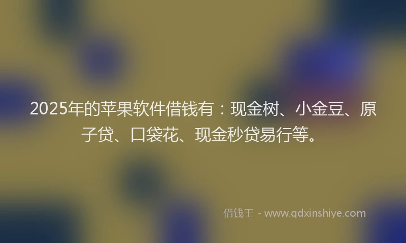 2025年的苹果软件借钱有：现金树、小金豆、原子贷、口袋花、现金秒贷易行等。