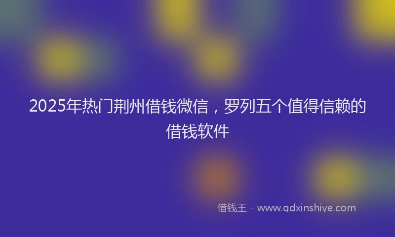 2025年热门荆州借钱微信，罗列五个值得信赖的借钱软件