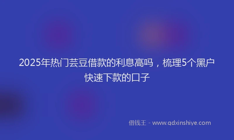 2025年热门芸豆借款的利息高吗，梳理5个黑户快速下款的口子