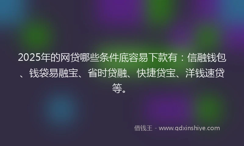 2025年的网贷哪些条件底容易下款有：信融钱包、钱袋易融宝、省时贷融、快捷贷宝、洋钱速贷等。