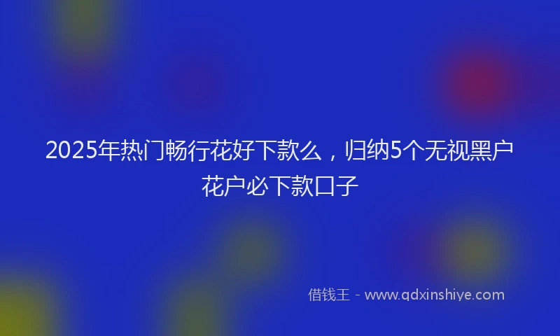 2025年热门畅行花好下款么，归纳5个无视黑户花户必下款口子
