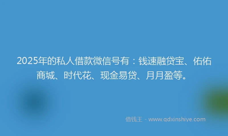 2025年的私人借款微信号有：钱速融贷宝、佑佑商城、时代花、现金易贷、月月盈等。