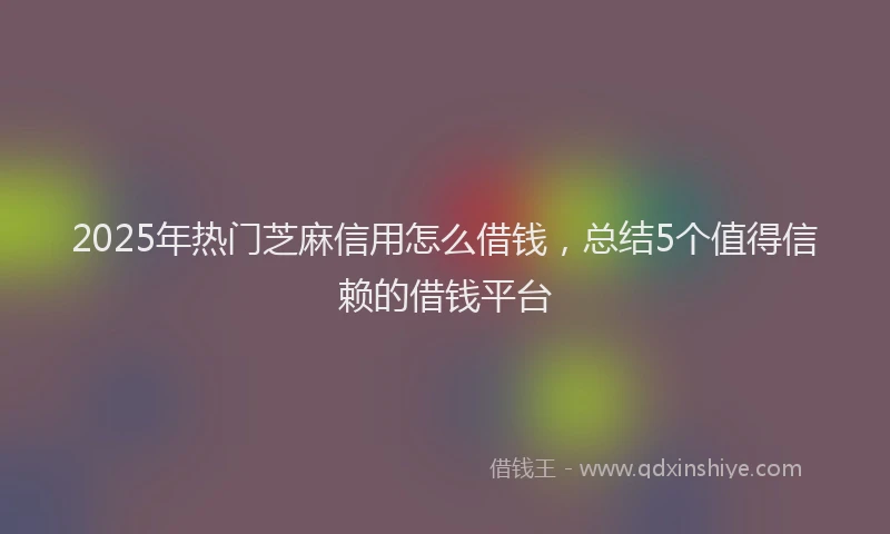 2025年热门芝麻信用怎么借钱，总结5个值得信赖的借钱平台