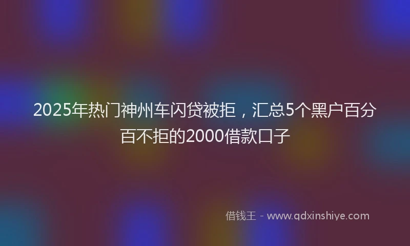2025年热门神州车闪贷被拒，汇总5个黑户百分百不拒的2000借款口子