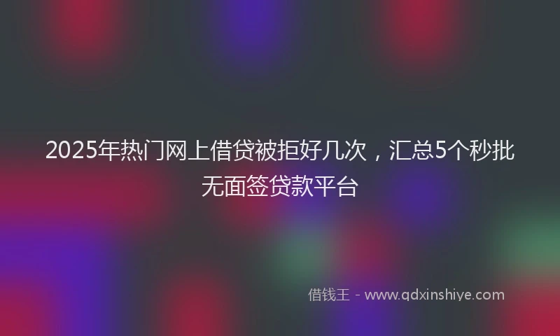 2025年热门网上借贷被拒好几次，汇总5个秒批无面签贷款平台