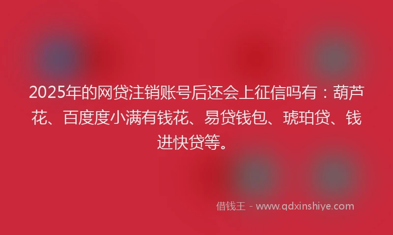 2025年的网贷注销账号后还会上征信吗有：葫芦花、百度度小满有钱花、易贷钱包、琥珀贷、钱进快贷等。