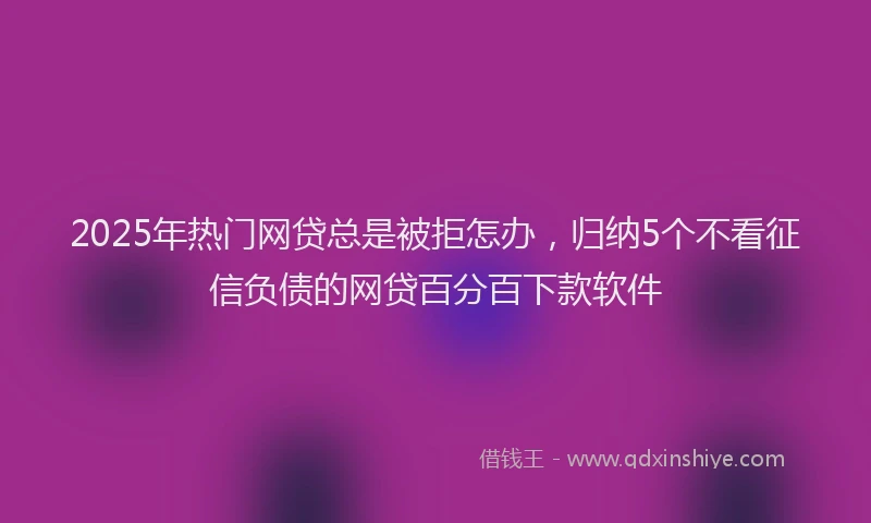 2025年热门网贷总是被拒怎办，归纳5个不看征信负债的网贷百分百下款软件