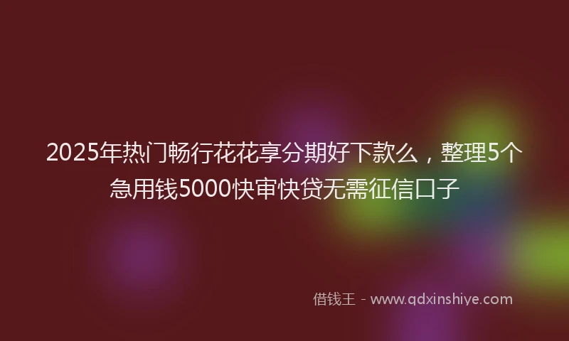 2025年热门畅行花花享分期好下款么，整理5个急用钱5000快审快贷无需征信口子