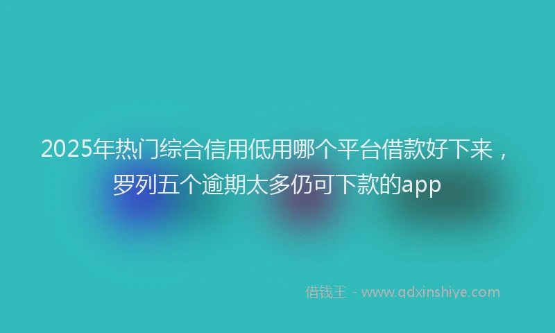 2025年热门综合信用低用哪个平台借款好下来，罗列五个逾期太多仍可下款的app