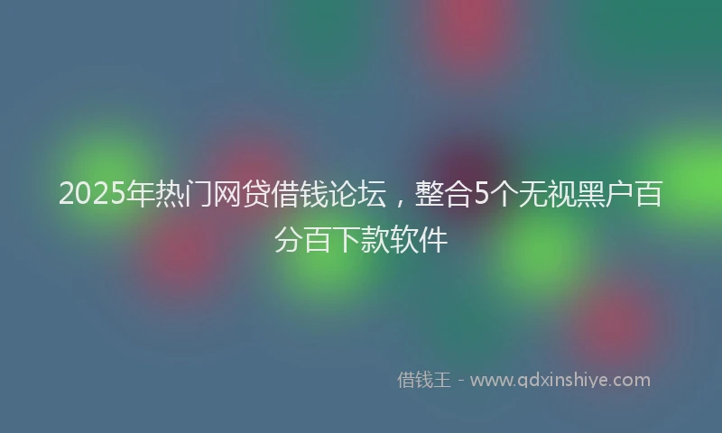 2025年热门网贷借钱论坛，整合5个无视黑户百分百下款软件