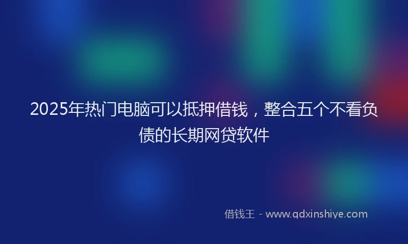 2025年热门电脑可以抵押借钱，整合五个不看负债的长期网贷软件