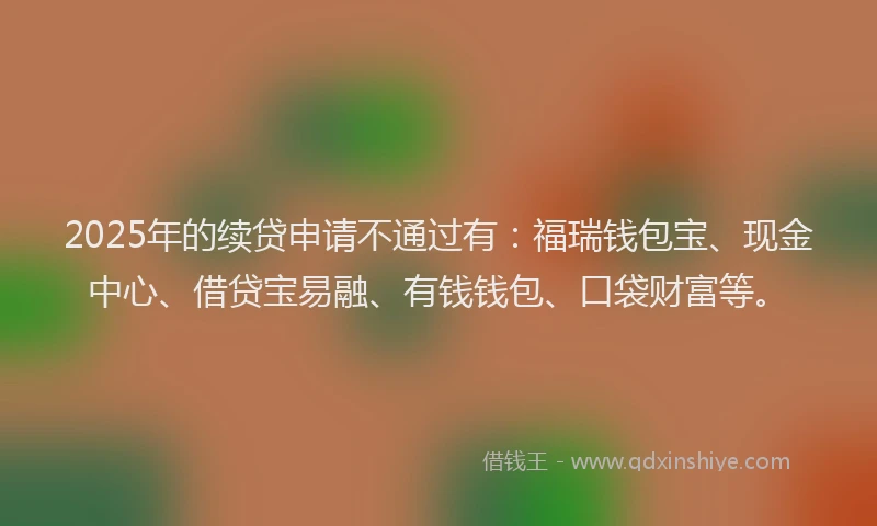 2025年的续贷申请不通过有：福瑞钱包宝、现金中心、借贷宝易融、有钱钱包、口袋财富等。