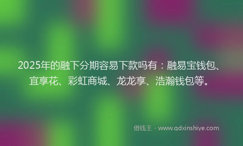 2025年的融下分期容易下款吗有：融易宝钱包、宜享花、彩虹商城、龙龙享、浩瀚钱包等。
