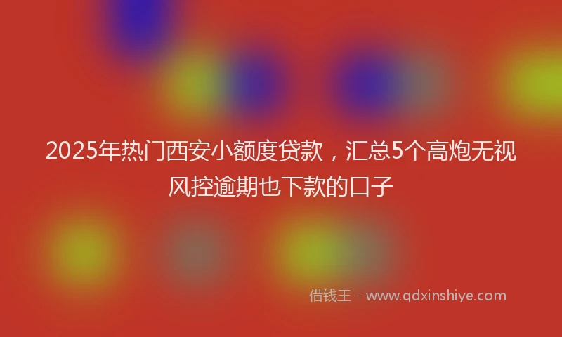 2025年热门西安小额度贷款，汇总5个高炮无视风控逾期也下款的口子