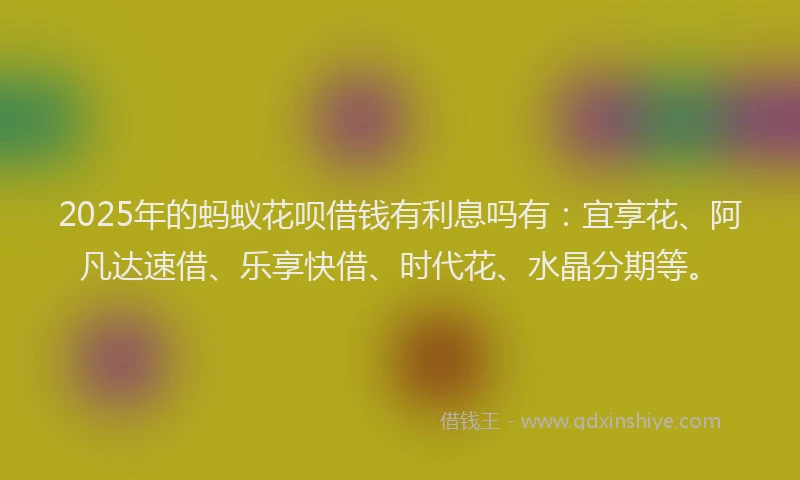 2025年的蚂蚁花呗借钱有利息吗有：宜享花、阿凡达速借、乐享快借、时代花、水晶分期等。