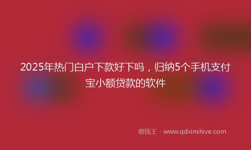 2025年热门白户下款好下吗，归纳5个手机支付宝小额贷款的软件