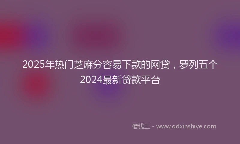 2025年热门芝麻分容易下款的网贷，罗列五个2024最新贷款平台