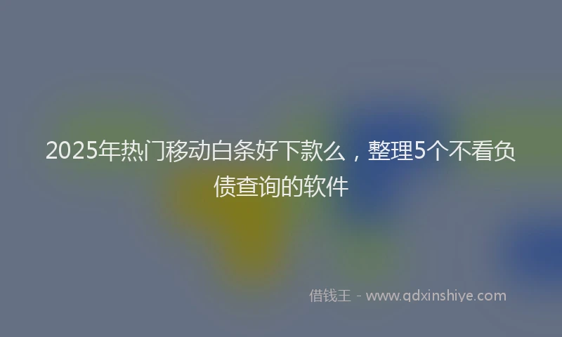 2025年热门移动白条好下款么，整理5个不看负债查询的软件