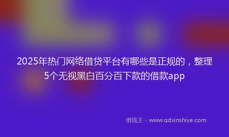 2025年热门网络借贷平台有哪些是正规的，整理5个无视黑白百分百下款的借款app