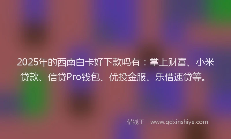 2025年的西南白卡好下款吗有：掌上财富、小米贷款、信贷Pro钱包、优投金服、乐借速贷等。