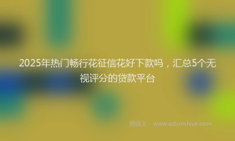 2025年热门畅行花征信花好下款吗，汇总5个无视评分的贷款平台