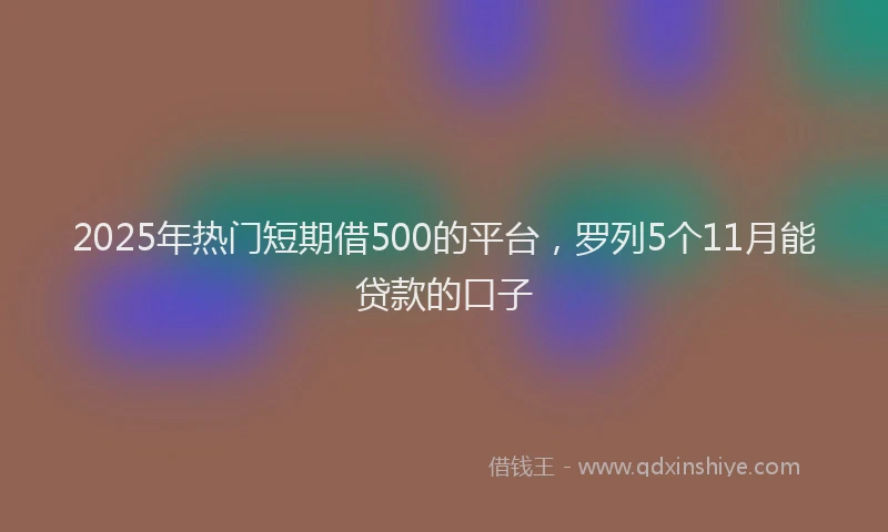 2025年热门短期借500的平台，罗列5个11月能贷款的口子