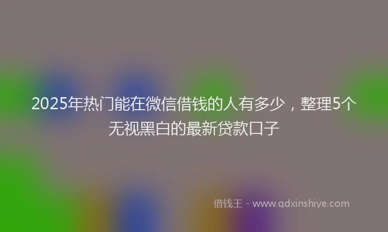 2025年热门能在微信借钱的人有多少，整理5个无视黑白的最新贷款口子