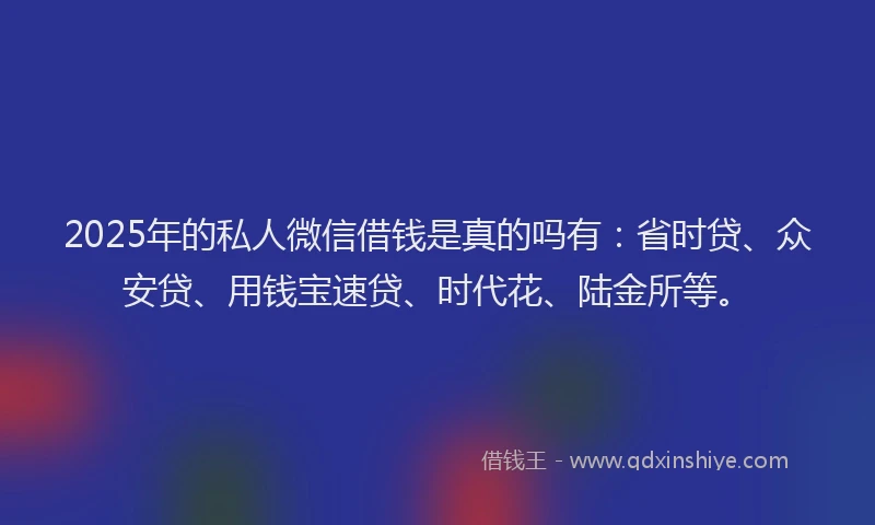 2025年的私人微信借钱是真的吗有：省时贷、众安贷、用钱宝速贷、时代花、陆金所等。