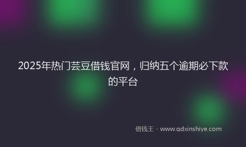 2025年热门芸豆借钱官网，归纳五个逾期必下款的平台