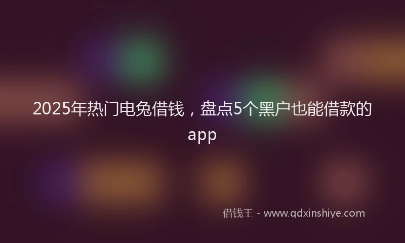 2025年热门电兔借钱，盘点5个黑户也能借款的app