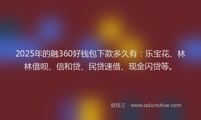 2025年的融360好钱包下款多久有：乐宝花、林林借呗、信和贷、民贷速借、现金闪贷等。