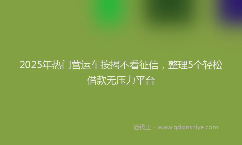 2025年热门营运车按揭不看征信，整理5个轻松借款无压力平台
