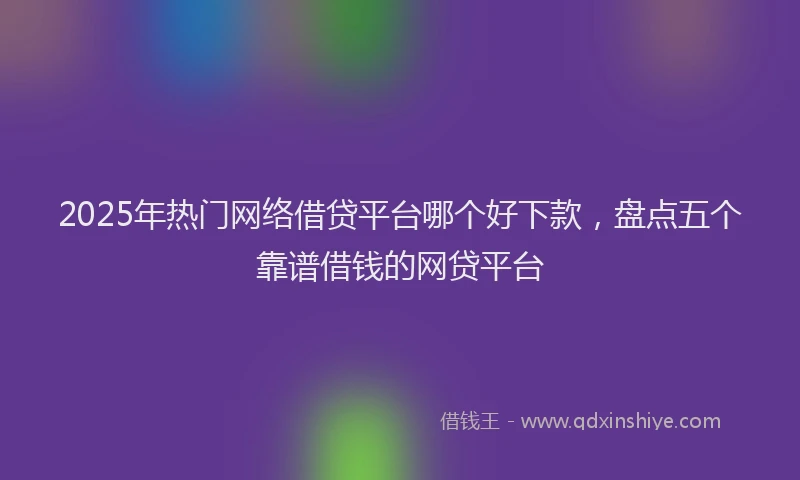 2025年热门网络借贷平台哪个好下款，盘点五个靠谱借钱的网贷平台