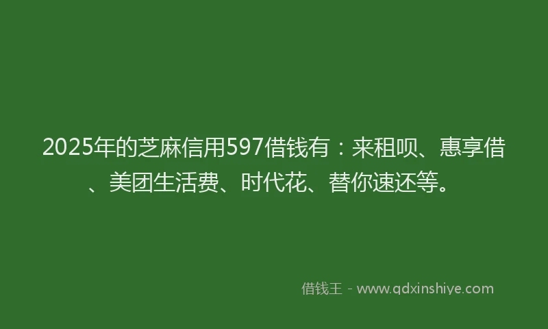 2025年的芝麻信用597借钱有：来租呗、惠享借、美团生活费、时代花、替你速还等。