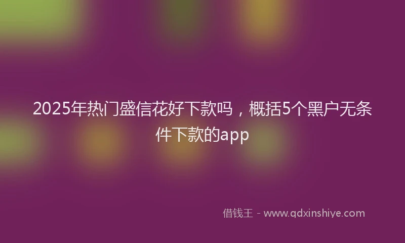 2025年热门盛信花好下款吗，概括5个黑户无条件下款的app