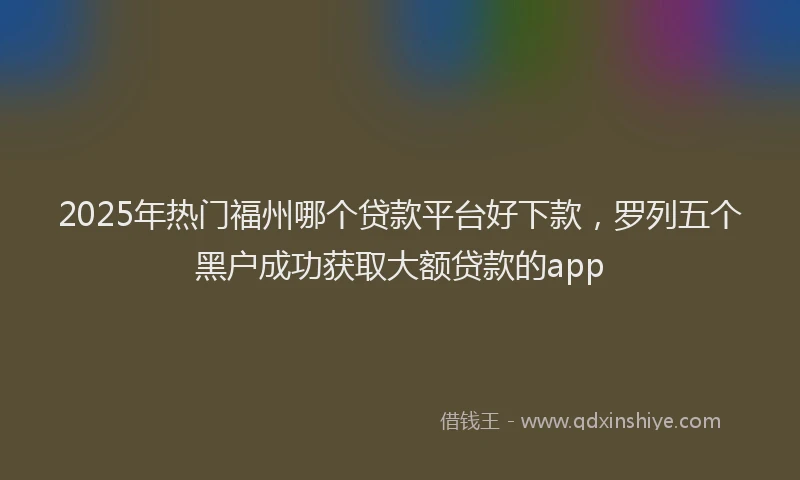 2025年热门福州哪个贷款平台好下款，罗列五个黑户成功获取大额贷款的app