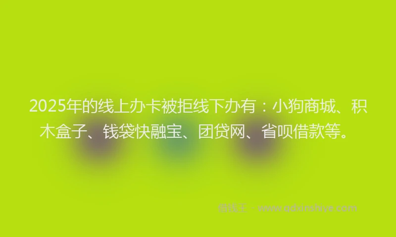 2025年的线上办卡被拒线下办有：小狗商城、积木盒子、钱袋快融宝、团贷网、省呗借款等。