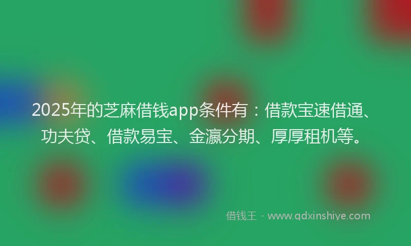 2025年的芝麻借钱app条件有：借款宝速借通、功夫贷、借款易宝、金瀛分期、厚厚租机等。