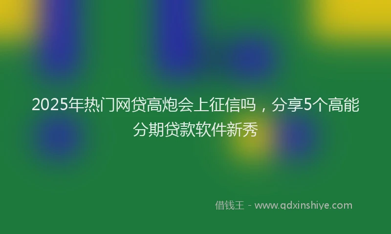 2025年热门网贷高炮会上征信吗，分享5个高能分期贷款软件新秀