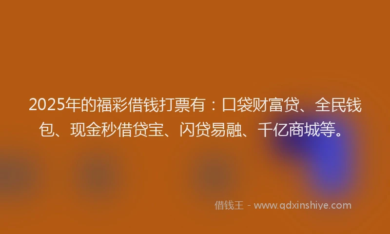 2025年的福彩借钱打票有：口袋财富贷、全民钱包、现金秒借贷宝、闪贷易融、千亿商城等。