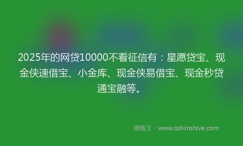 2025年的网贷10000不看征信有：星愿贷宝、现金侠速借宝、小金库、现金侠易借宝、现金秒贷通宝融等。