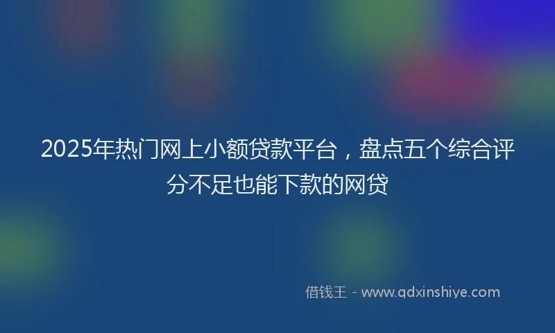 2025年热门网上小额贷款平台，盘点五个综合评分不足也能下款的网贷