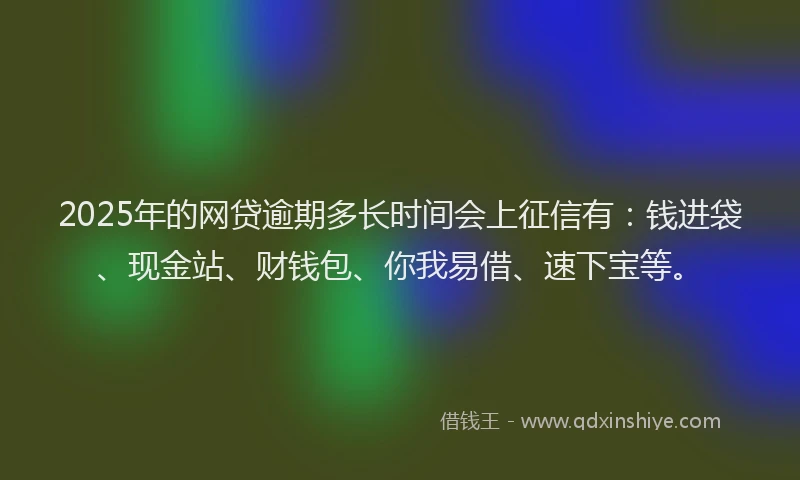 2025年的网贷逾期多长时间会上征信有：钱进袋、现金站、财钱包、你我易借、速下宝等。