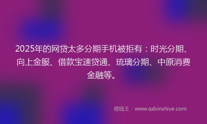 2025年的网贷太多分期手机被拒有：时光分期、向上金服、借款宝速贷通、琉璃分期、中原消费金融等。