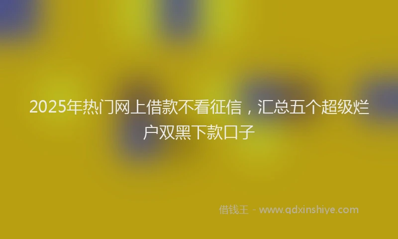 2025年热门网上借款不看征信，汇总五个超级烂户双黑下款口子