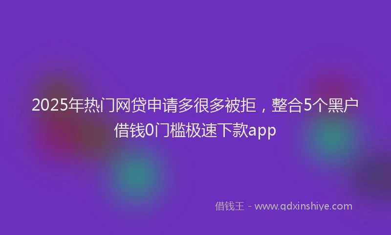 2025年热门网贷申请多很多被拒，整合5个黑户借钱0门槛极速下款app