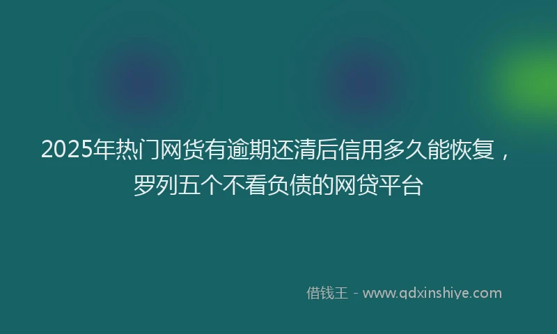 2025年热门网货有逾期还清后信用多久能恢复，罗列五个不看负债的网贷平台