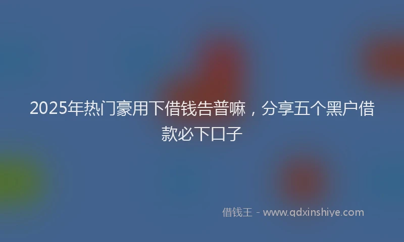 2025年热门豪用下借钱告普嘛，分享五个黑户借款必下口子